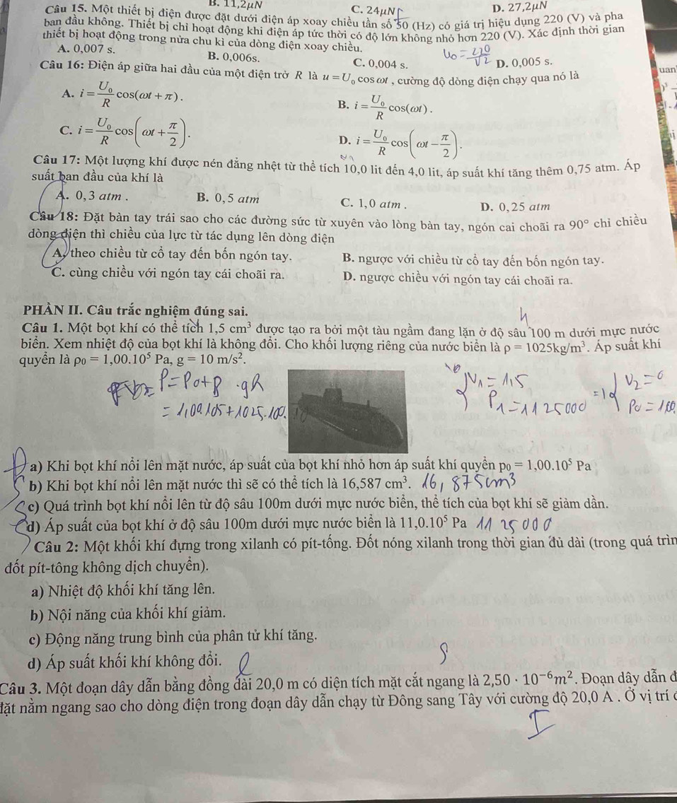 B. 11,
C. 2
D. 27,2μN
Câu 15. Một thiết bị điện được đặt dưới điện áp xoay chiều tần số 50 (Hz) có giá trị hiệu dụng 220 (V) và pha
ban đầu không. Thiết bị chỉ hoạt động khi điện áp tức thời có độ lớn không nhỏ hơn 220 (V). Xác định thời gian
thiết bị hoạt động trong nửa chu kì của dòng điện xoay chiều.
A. 0,007 s. B. 0,006s. C. 0,004 s.
D. 0,005 s.
Câu 16: Điện áp giữa hai đầu của một điện trở R là u=U cos a , cường độ dòng điện chạy qua nó là uan_
A. i=frac U_0Rcos (omega t+π ).
B. i=frac U_0Rcos (omega t).
C. i=frac U_0Rcos (omega t+ π /2 ).
D. i=frac U_0Rcos (omega t- π /2 ).
Câu 17: Một lượng khí được nén đẳng nhệt từ thể tích 10,0 lit đến 4,0 lit, áp suất khí tăng thêm 0,75 atm. Áp
suất ban đầu của khí là
A. 0,3 atm . B. 0,5 atm C. 1,0 atm .
D. 0,25 atm
Cầu 18: Đặt bàn tay trái sao cho các đường sức từ xuyên vào lòng bàn tay, ngón cai choãi ra 90° chỉ chiều
dòng diện thì chiều của lực từ tác dụng lên dòng điện
Ay theo chiều từ cổ tay đến bốn ngón tay. B. ngược với chiều từ cổ tay đến bốn ngón tay.
C. cùng chiều với ngón tay cái choãi ra. D. ngược chiều với ngón tay cái choãi ra.
PHÀN II. Câu trắc nghiệm đúng sai.
Câu 1. Một bọt khí có thể tích 1,5cm^3 được tạo ra bởi một tàu ngầm đang lặn ở độ sâu 100 m dưới mực nước
biển. Xem nhiệt độ của bọt khí là không đổi. Cho khối lượng riêng của nước biển là rho =1025kg/m^3. Áp suất khí
quyền là rho _0=1,00.10^5Pa,g=10m/s^2.
Ta) Khi bọt khí nổi lên mặt nước, áp suất của bọt khí nhỏ hơn áp suất khí quyền p_0=1,00.10^5Pa
b) Khi bọt khí nổi lên mặt nước thì sẽ có thể tích là 16,587cm^3.
c) Quá trình bọt khí nổi lên từ độ sâu 100m dưới mực nước biển, thể tích của bọt khí sẽ giảm dần.
d) Áp suất của bọt khí ở độ sâu 100m dưới mực nước biển là 11,0.10^5 Pa
Câu 2: Một khối khí đựng trong xilanh có pít-tống. Đốt nóng xilanh trong thời gian đủ dài (trong quá trìn
đốt pít-tông không dịch chuyển).
a) Nhiệt độ khối khí tăng lên.
b) Nội năng của khối khí giảm.
c) Động năng trung bình của phân tử khí tăng.
d) Áp suất khối khí không đổi.
Câu 3. Một đoạn dây dẫn bằng đồng đài 20,0 m có diện tích mặt cắt ngang là 2,50· 10^(-6)m^2. Đoạn dây dẫn đ
nặt nằm ngang sao cho dòng điện trong đoạn dây dẫn chạy từ Đông sang Tây với cường độ 20,0 A . Ở vị trí ở