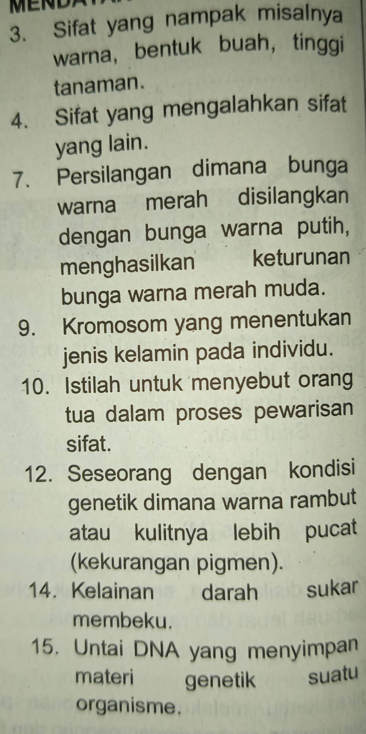 MEND 
3. Sifat yang nampak misalnya 
warna, bentuk buah， tinggi 
tanaman. 
4. Sifat yang mengalahkan sifat 
yang lain. 
7. Persilangan dimana bunga 
warna merah disilangkan 
dengan bunga warna putih, 
menghasilkan 
keturunan 
bunga warna merah muda. 
9. Kromosom yang menentukan 
jenis kelamin pada individu. 
10. Istilah untuk menyebut orang 
tua dalam proses pewarisan 
sifat. 
12. Seseorang dengan kondisi 
genetik dimana warna rambut 
atau kulitnya lebih pucat 
(kekurangan pigmen). 
14. Kelainan darah sukar 
membeku. 
15. Untai DNA yang menyimpan 
materi suatu 
genetik 
organisme.