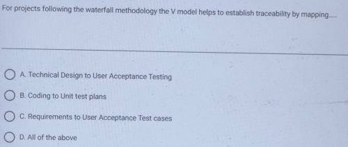 For projects following the waterfall methodology the V model helps to establish traceability by mapping
A. Technical Design to User Acceptance Testing
B. Coding to Unit test plans
C. Requirements to User Acceptance Test cases
D. All of the above