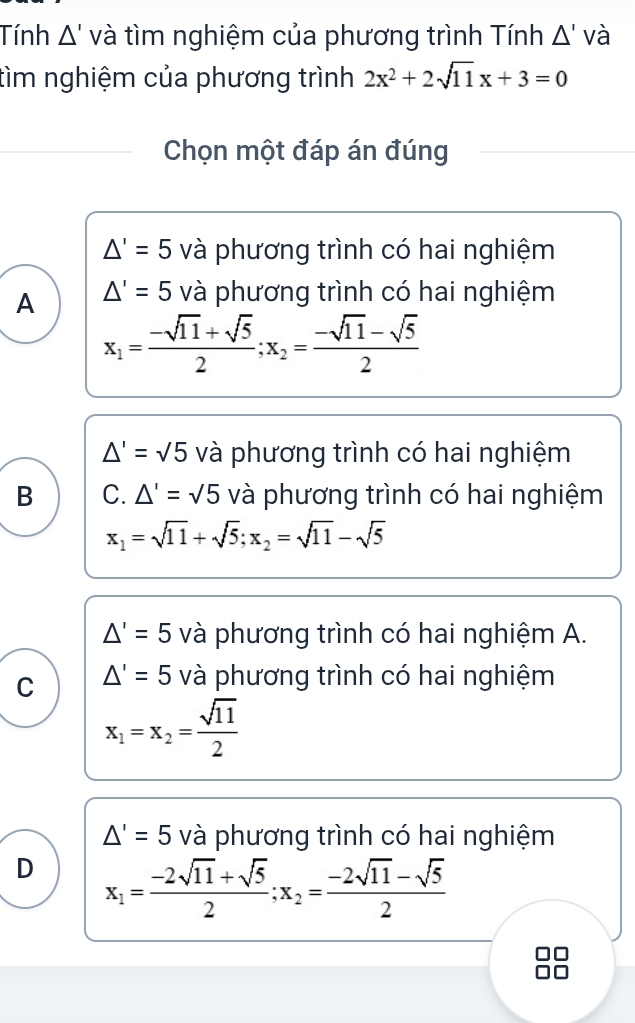 Tính A' và tìm nghiệm của phương trình Tính △ 'Vdot a
tìm nghiệm của phương trình 2x^2+2sqrt(11)x+3=0
Chọn một đáp án đúng
△ '=5 và phương trình có hai nghiệm
A △ '=5 và phương trình có hai nghiệm
x_1= (-sqrt(11)+sqrt(5))/2 ; x_2= (-sqrt(11)-sqrt(5))/2 
△ '=sqrt(5) và phương trình có hai nghiệm
B C. △ '=sqrt(5) và phương trình có hai nghiệm
x_1=sqrt(11)+sqrt(5); x_2=sqrt(11)-sqrt(5)
△ '=5 và phương trình có hai nghiệm A.
C △ '=5 và phương trình có hai nghiệm
x_1=x_2= sqrt(11)/2 
△ '=5 và phương trình có hai nghiệm
D x_1= (-2sqrt(11)+sqrt(5))/2 ; x_2= (-2sqrt(11)-sqrt(5))/2 