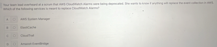 Your team lead overheard at a scrum that AWS CloudWatch Alarms were being deprecated. She wants to know if anything will replace the event collection in AWS.
Which of the following services is meant to replace CloudWatch Alarms?
A AWS System Manager
B ElastiCache
C CloudTrail
D Amazon EventBridge