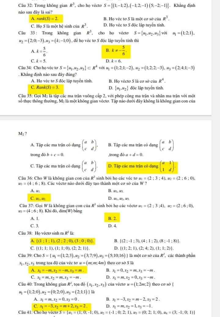 Trong không gian R^3 , cho họ véctơ S= (1;-1;2),(-1;2;-1)(5;-2;-1). Khẳng định
nào sau đây là sai?
A. rank(S)=2. B. Họ véc tơ S là một cơ sở của R^3.
C. Họ S là một hệ sinh của R^3. D. Họ véc tơ S độc lập tuyển tính.
Câu 33 : Trong không gian R^3 , cho họ vécto S= u_1,u_2,u_3 với u_1=(1;2;1),
u_2=(2;0;-3),u_3=(k;-1;0) , để họ véc tơ S độc lập tuyển tính thì
A. k= 5/6 . k!= - 5/6 .
B.
C. k=5. D. k=6.
Câu 34: Cho họ véc tơ S= u_1,u_2,u_3 ⊂ R^4 với u_1=(1;2;1;-2),u_2=(1;2;2;-3),u_3=(2;4;1;-3). Khẳng định nào sau đây đủng?
A. Họ véc tơ S độc lập tuyến tính. B. Họ véctơ S là cơ sở của R^4.
C. Ran k(S)=3. D.  u_1,u_2 độc lập tuyển tính.
Câu 35: Gọi Mỹ là tập các ma trận vuông cấp 2, với phép cộng ma trận và nhân ma trận với một
số thực thông thường, M₂ là một không gian véctơ. Tập nào dưới đãy không là không gian con của
M_2 ?
A. Tập các ma trận có dạng beginpmatrix a&b c&dendpmatrix . B. Tập các ma trận có dạng beginpmatrix a&b c&dendpmatrix
trong đó b+c=0. ,trong đó a+d=0.
C. Tập các ma trận có dạng beginpmatrix a&b c&dendpmatrix . D. Tập các ma trận có dạng beginpmatrix a&1 1&dendpmatrix .
Câu 36: Cho W là không gian con của R^3 sinh bởi họ các véc tơ u_1=(2;3;4),u_2=(2;6;0),
u_3=(4;6;8). Các véctơ nào dưới đây tạo thành một cơ sở của W ?
A. ul B. 11, u3.
C. u1, u2 D. 11, l2, l3.
Câu 37: Gọi W là không gian con của R^3 sinh bởi họ các véctơ u_1=(2;3;4),u_2=(2;6;0),
u_3=(4;6;8). Khi đó, dim(W) băng
A. 1. B. 2.
C. 3. D. 4.
Câu 38: Họ véctơ sinh ra R^3 là:
A.  (1;1;1),(2;2;0),(3;0;0) . B.  (2;-1;3),(4;1;2),(8;-1;8) .
C.  (1;1;1),(1;1;0),(2;2;1) . D.  (1;2;1),(2;4;2),(1;1;2) .
Câu 39: Cho S= u_1=(1;2;3),u_2=(3;7;9),u_3=(5;10;16)  là một cơ sở của R^3 , các thành phần
x_1,x_2,x_3 trong tọa độ của véc tơ u=(m;m;4m) theo cơ sở S là
A. x_1=-m,x_2=-m,x_3=m. B. x_1=0,x_2=m,x_3=-m.
C. x_1=m,x_2=m,x_3=-m. D. x_1=m,x_2=0,x_3=-m.
Câu 40: Trong không gian R^3 , tọa dhat o(x_1,x_2,x_3) của véctơ u=(1;2m;2) theo cơ sở 
u_1=(1;2;0),u_2=(0;2;0),u_3=(2;1;1) là
A. x_1=m,x_2=0,x_3=0. B. x_1=-3,x_2=m-2,x_3=2.
C. x_1=-3,x_2=m+2,x_3=2. D. x_1=m,x_2=1,x_3=-1.
Câu 41: Cho họ vécto S= u_1=(1;0;-1;0),u_2=(-1;0;2;1),u_3=(0;2;1;0),u_4=(3;-1;0;1)