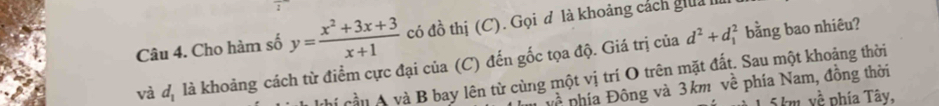 Cho hàm số y= (x^2+3x+3)/x+1  có đồ thị (C). Gọi đ là khoảng cách giua 
và d_1 là khoảng cách từ điểm cực đại của (C) đến gốc tọa độ. Giá trị của
d^2+d_1^(2 bằng bao nhiêu? 
Chi cầu A và B bay lên từ cùng một vị trí O trên mặt đất. Sau một khoảng thời
uwidehat O) phía Đông và 3 km về phía Nam, đồng thời
1.5 km, về phía Tây,