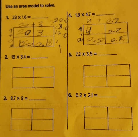 Use an area model to solve. 
1. 23* 1.6= _ 
4. 1.8* 4.7= _ 
2. 18* 3.4= _ 
5. 7.2* 3.5= _ 
3. 8.7* 9= _ 
6. 6.2* 2.1= _