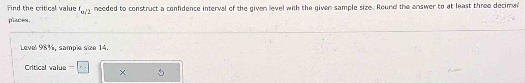 Find the critical value t_a/2 needed to construct a confidence interval of the given level with the given sample size. Round the answer to at least three decimal 
places. 
Level 98%, sample size 14. 
Critical value
5