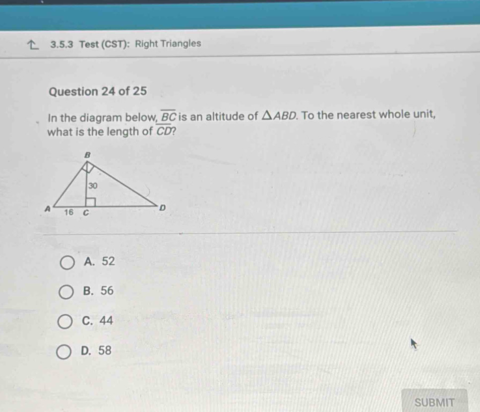 Test (CST): Right Triangles
Question 24 of 25
In the diagram below, overline BC is an altitude of △ ABD. . To the nearest whole unit,
what is the length of overline CD ?
A. 52
B. 56
C. 44
D. 58
SUBMIT