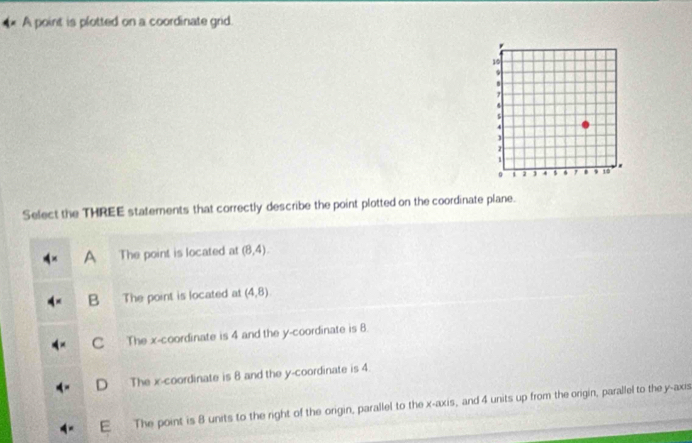 A point is plotted on a coordinate grid.
Select the THREE staterents that correctly describe the point plotted on the coordinate plane.
A The point is located at (8,4).
B The point is located at (4,8)
C The x-coordinate is 4 and the y-coordinate is 8.
D The x-coordinate is 8 and the y-coordinate is 4.
E The point is 8 units to the right of the origin, parallel to the x-axis, and 4 units up from the origin, parallel to the y-axis