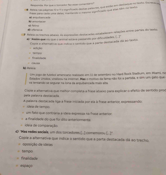 Responda: Por que o torcedor fez esse comentário?
6 Releia nas páginas 10 e 11 o significado destas palavras, que estão em destaque no texto. Escreva um
frase para cada uma delas, mantendo o mesmo significado que elas têm no texto.
a) arquibancada
b) amortecer
c) felino
d) ofensiva
7 Releia os trechos abaixo. As expressões destacadas estabelecem relações entre partes do texto,
a) “Assim que viu que o animal estava passando por dificuldades, [...]”
Copie a alternativa que indica o sentido que a parte destacada dá ao texto.
adição
tempo
finalidade
causa
b) Releia:
Um jogo de futebol americano realizado em 11 de setembro no Hard Rock Stadium, em Miami, no
Estados Unidos, viralizou na internet. Mas o motivo da fama não foi a partida, e sim um gato que
va tentando se segurar na lona da arquibancada mais alta.
Copie a alternativa que melhor completa a frase abaixo para explicar o efeito de sentido prod
pela palavra destacada.
A palavra destacada liga a frase iniciada por ela à frase anterior, expressando:
ideia de tempo.
um fato que contraria a ideia expressa na frase anterior.
a finalidade do que foi dito anteriormente.
ideia de comparação.
c) “Nas redes sociais, um dos torcedores [...] comemorou [...]”
Copie a alternativa que indica o sentido que a parte destacada dá ao trecho.
oposição de ideias
tempo
finalidade
espaço