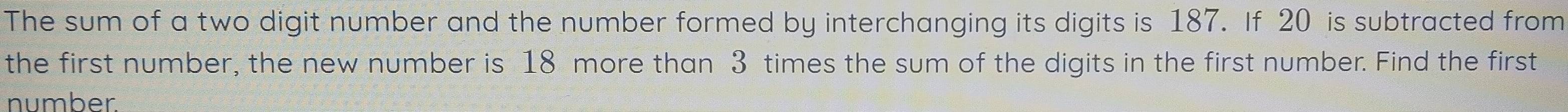 The sum of a two digit number and the number formed by interchanging its digits is 187. If 20 is subtracted from 
the first number, the new number is 18 more than 3 times the sum of the digits in the first number. Find the first 
number.