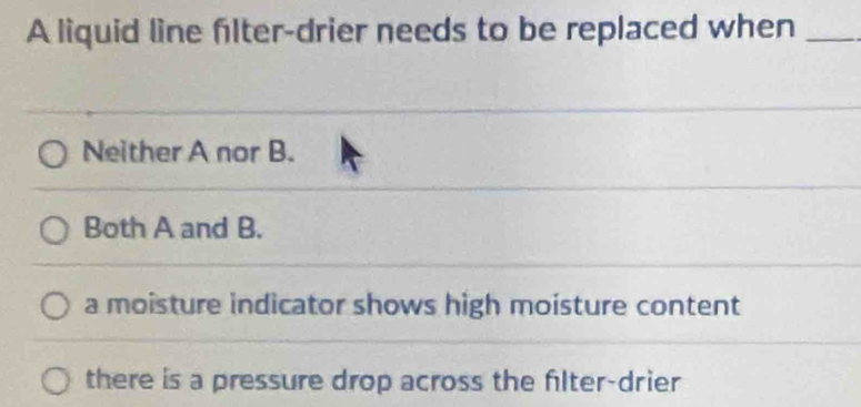 A liquid line filter-drier needs to be replaced when_
Neither A nor B.
Both A and B.
a moisture indicator shows high moisture content
there is a pressure drop across the filter-drier