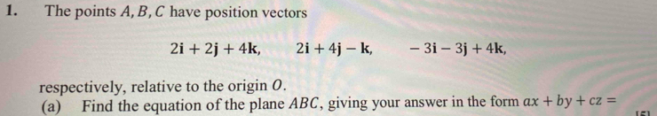 The points A, B, C have position vectors
2i+2j+4k, 2i+4j-k, -3i-3j+4k, 
respectively, relative to the origin 0. 
(a) Find the equation of the plane ABC, giving your answer in the form ax+by+cz=