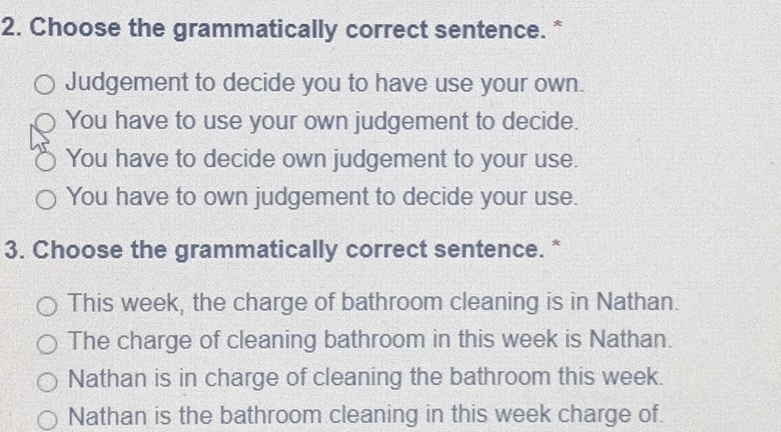 Choose the grammatically correct sentence. *
Judgement to decide you to have use your own.
You have to use your own judgement to decide.
You have to decide own judgement to your use.
You have to own judgement to decide your use.
3. Choose the grammatically correct sentence. *
This week, the charge of bathroom cleaning is in Nathan.
The charge of cleaning bathroom in this week is Nathan.
Nathan is in charge of cleaning the bathroom this week.
Nathan is the bathroom cleaning in this week charge of.