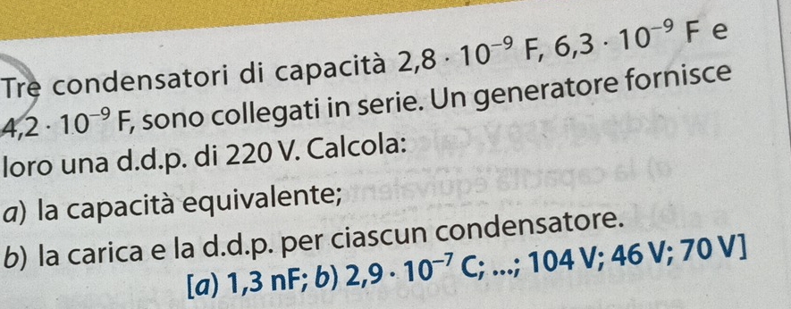 Tre condensatori di capacità 2,8· 10^(-9)F,6,3· 10^(-9)F e
4,2· 10^(-9)F, , sono collegati in serie. Un generatore fornisce 
loro una d.d.p. di 220 V. Calcola: 
α) la capacità equivalente; 
b) la carica e la d.d.p. per ciascun condensatore. 
[a) 1,3nF F; b) 2,9· 10^(-7) C;...;104V;46V;70V]