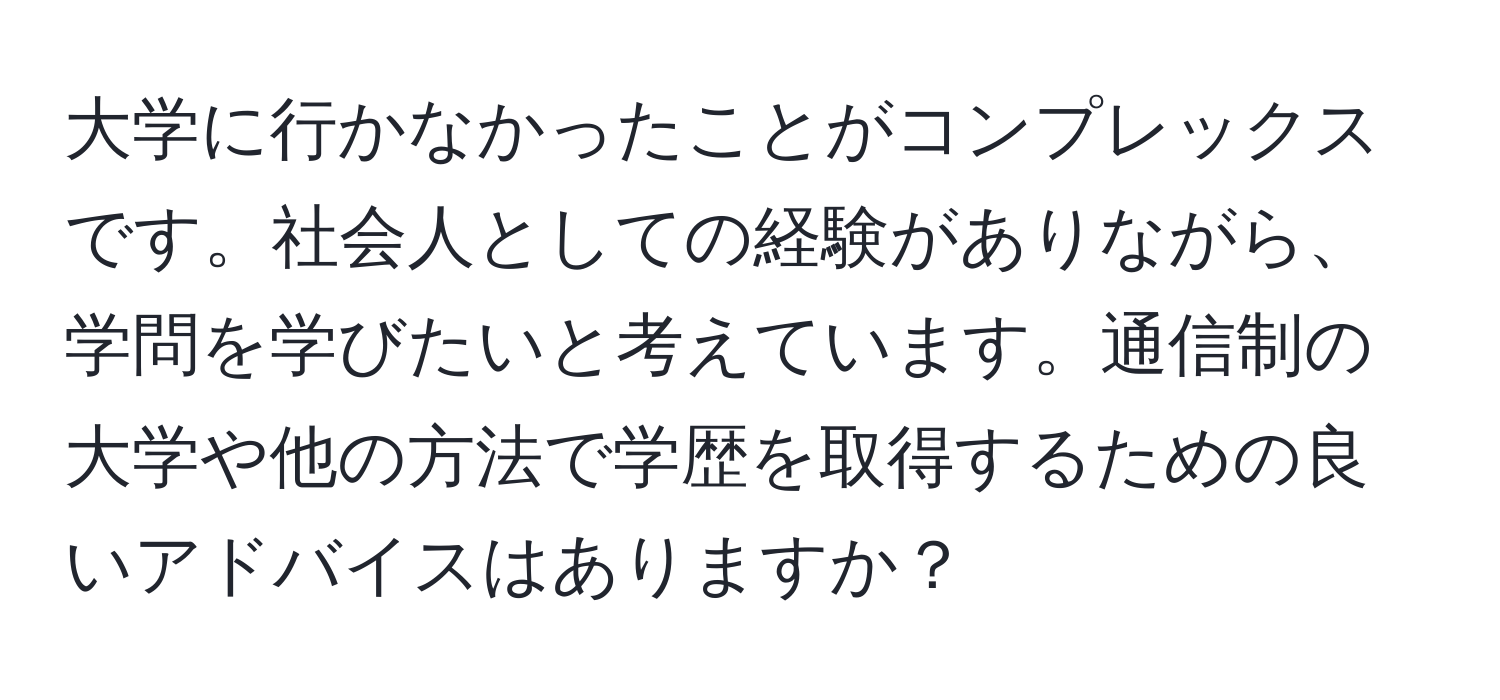 大学に行かなかったことがコンプレックスです。社会人としての経験がありながら、学問を学びたいと考えています。通信制の大学や他の方法で学歴を取得するための良いアドバイスはありますか？