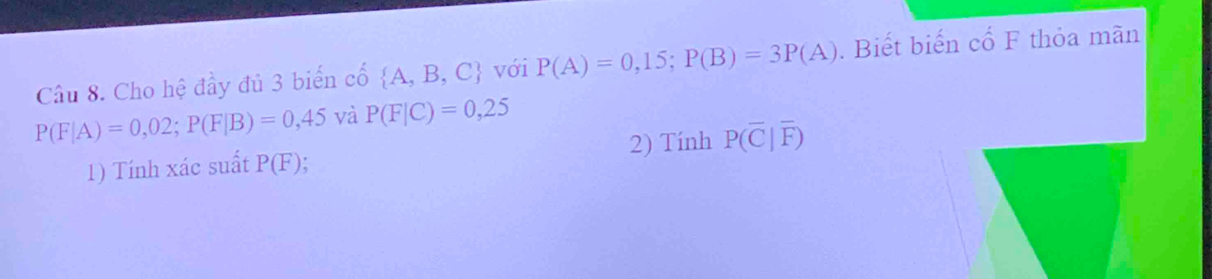 Cho hệ đầy đủ 3 biển cố  A,B,C với P(A)=0,15; P(B)=3P(A). Biết biến cổ F thỏa mãn
P(F|A)=0,02; P(F|B)=0,45 và P(F|C)=0,25
1) Tính xác suất P(F). 2) Tính P(overline C|overline F)