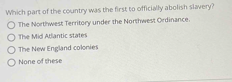 Which part of the country was the first to officially abolish slavery?
The Northwest Territory under the Northwest Ordinance.
The Mid Atlantic states
The New England colonies
None of these