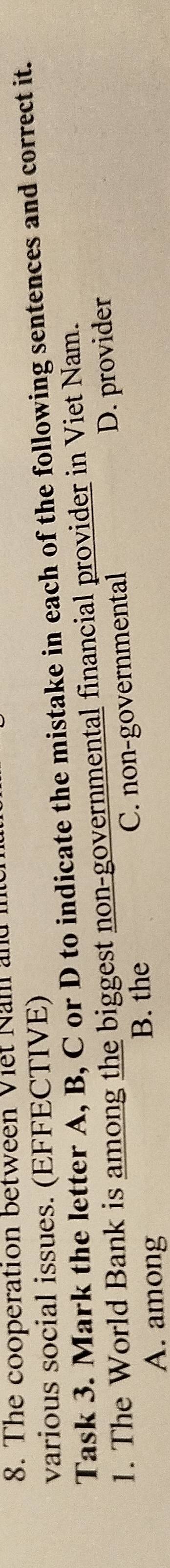 The cooperation between Việt Nam and in
various social issues. (EFFECTIVE)
Task 3. Mark the letter A, B, C or D to indicate the mistake in each of the following sentences and correct it.
1. The World Bank is among the biggest non-governmental financial provider in Viet Nam.
A. among C. non-governmental D. provider
B. the