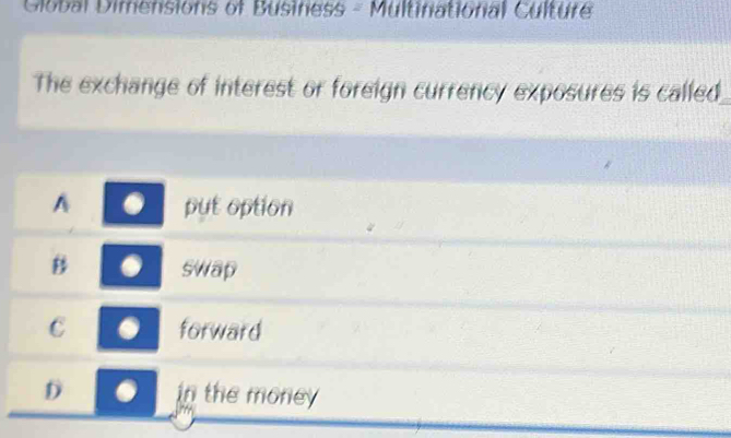 Global Dimensions of Business - Multinational Culture
The exchange of interest or foreign currency exposures is called
A put option
B swap
C forward
D in the money