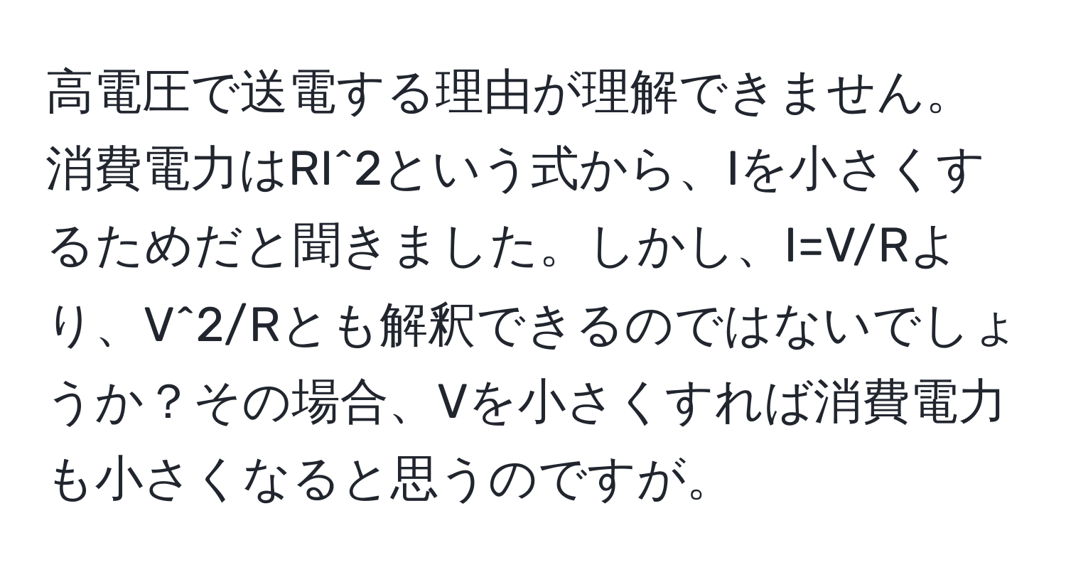 高電圧で送電する理由が理解できません。消費電力はRI^2という式から、Iを小さくするためだと聞きました。しかし、I=V/Rより、V^2/Rとも解釈できるのではないでしょうか？その場合、Vを小さくすれば消費電力も小さくなると思うのですが。