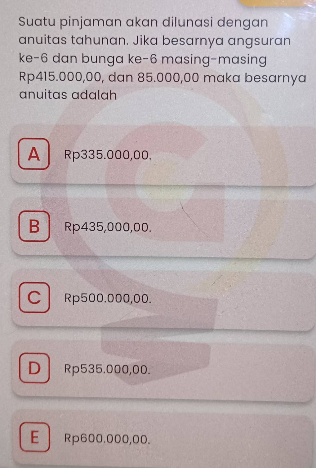 Suatu pinjaman akan dilunasi dengan
anuitas tahunan. Jika besarnya angsuran
ke -6 dan bunga ke -6 masing-masing
Rp415.000,00, dan 85.000,00 maka besarnya
anuitas adalah
A Rp335.000,00.
BRp435,000,00.
CRp500.000,00.
D Rp535.000,00.
E Rp600.000,00.