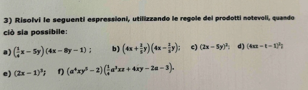 Risolvi le seguenti espressioni, utilizzando le regole dei prodotti notevoli, quando 
ciò sia possibile: 
a) ( 1/4 x-5y)(4x-8y-1); b) (4x+ 2/5 y)(4x- 2/5 y) : c) (2x-5y)^2 d) (4xz-t-1)^2; 
e) (2x-1)^3; f) (a^4xy^5-2)( 1/4 a^3xz+4xy-2a-3).