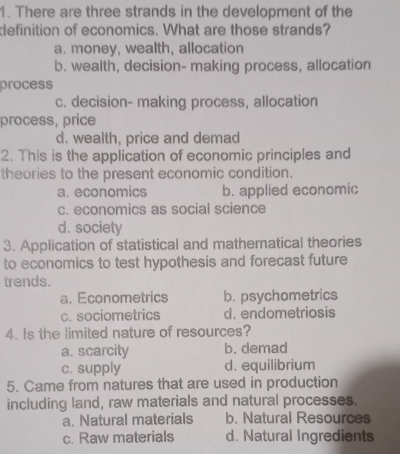 There are three strands in the development of the
definition of economics. What are those strands?
a. money, wealth, allocation
b. wealth, decision- making process, allocation
process
c. decision- making process, allocation
process, price
d. wealth, price and demad
2. This is the application of economic principles and
theories to the present economic condition.
a. economics b. applied economic
c. economics as social science
d. society
3. Application of statistical and mathematical theories
to economics to test hypothesis and forecast future
trends.
a. Econometrics b. psychometrics
c. sociometrics d. endometriosis
4. Is the limited nature of resources?
a. scarcity b. demad
c. supply d. equilibrium
5. Came from natures that are used in production
including land, raw materials and natural processes.
a. Natural materials b. Natural Resources
c. Raw materials d. Natural Ingredients