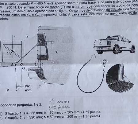 Um caixote pesando P=400N está apoiado sobre a porta traseira de uma pick-up que pes
V=200N. Determinar força de tração (T) em cada um dos dois cabos de apoio da port
raseira, um dos quais é apresentado na figura. Os centros de gravidade do caixote e da tampo
raseira estão em G_2 e G_1 respectivamente. A caixa está localizada no meio entre os dois
abos.
ponder as perguntas 1 e 2.
) Situação 1:a=355mm;b=70mm; c=305mm (1,25 ponto).
2) Situação 2 2^. a=320mm;b=50mm;c=200mm. (1,25 ponto).