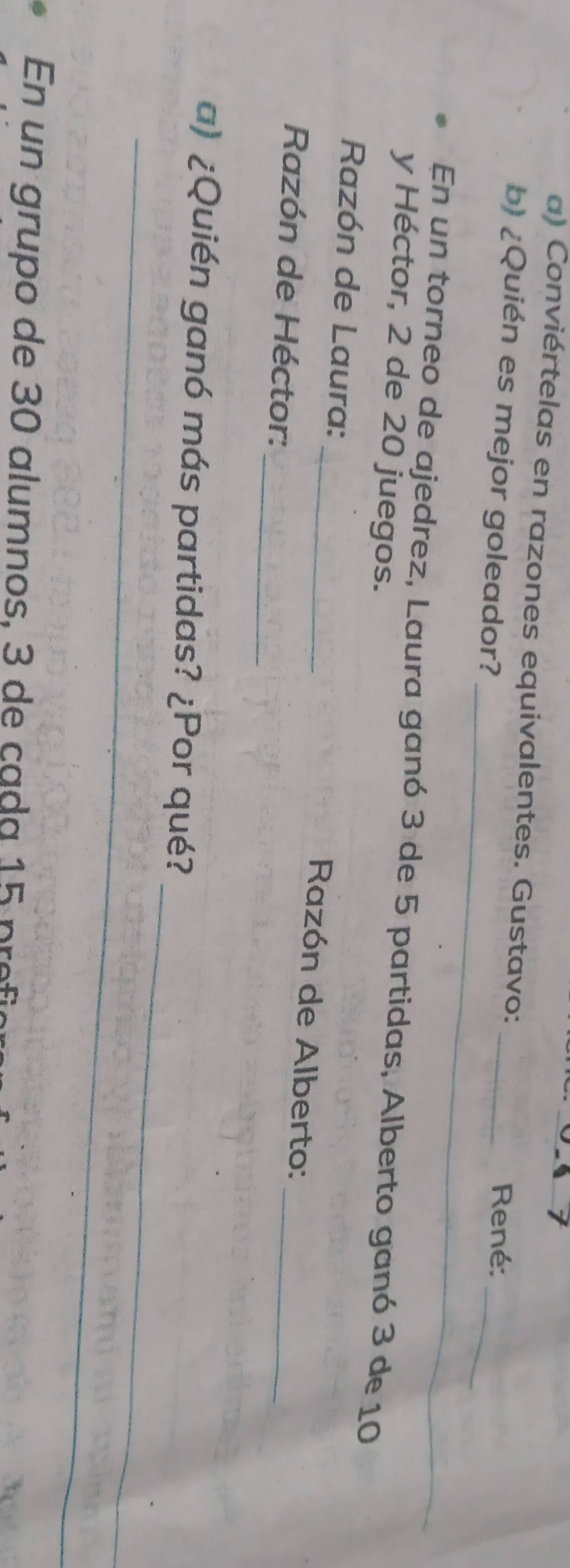Conviértelas en razones equivalentes. Gustavo: _ René: 
_ 
_ 
b) ¿Quién es mejor goleador? 
En un torneo de ajedrez, Laura ganó 3 de 5 partidas, Alberto ganó 3 de 10
y Héctor, 2 de 20 juegos. 
Razón de Laura: 
_ 
_ Razón de Alberto: 
_ 
Razón de Héctor: 
_ 
a) ¿Quién ganó más partidas? ¿Por qué? 
_ 
En un grupo de 30 alumnos, 3 de cada 15 pro
