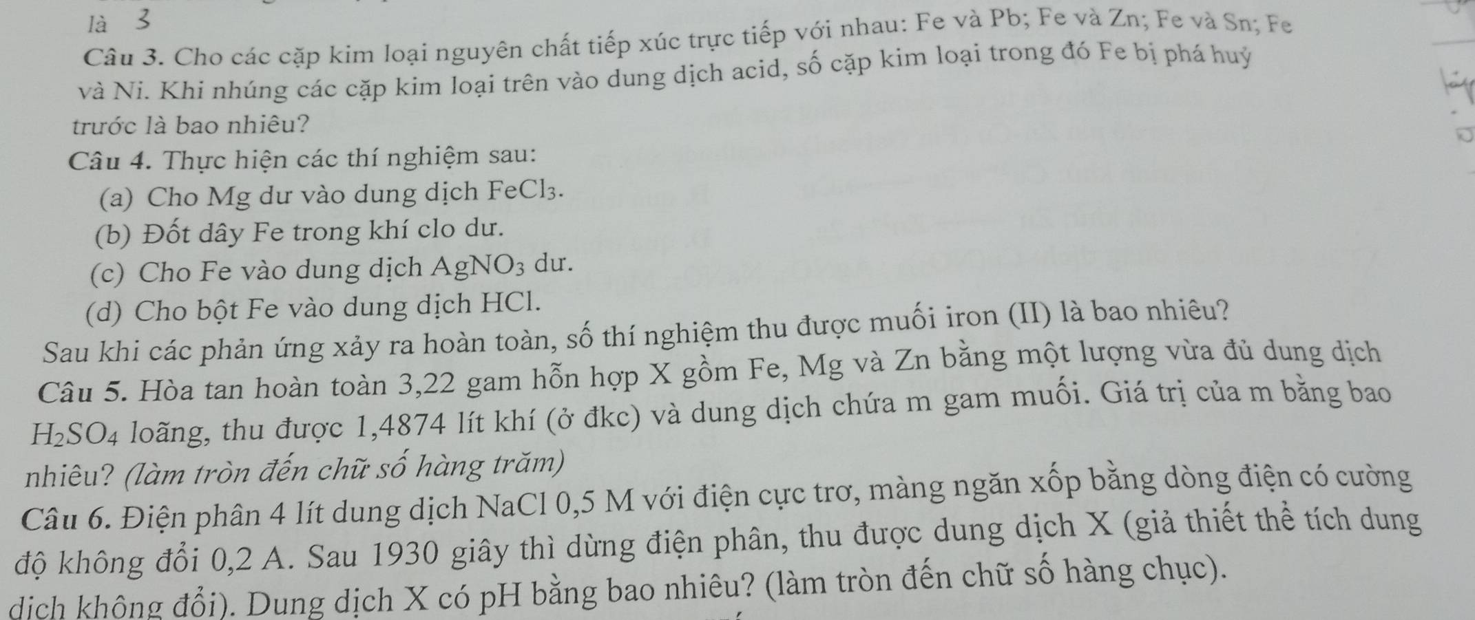 là 
Câu 3. Cho các cặp kim loại nguyên chất tiếp xúc trực tiếp với nhau: Fe và Pb; Fe và Zn; Fe và Sn; Fe 
và Ni. Khi nhúng các cặp kim loại trên vào dung dịch acid, số cặp kim loại trong đó Fe bị phá huý 
trước là bao nhiêu? 
Câu 4. Thực hiện các thí nghiệm sau: 
(a) Cho Mg dư vào dung dịch FeCl₃. 
(b) Đốt dây Fe trong khí clo dư. 
(c) Cho Fe vào dung dịch AgNO_3 du. 
(d) Cho bột Fe vào dung dịch HCl. 
Sau khi các phản ứng xảy ra hoàn toàn, số thí nghiệm thu được muối iron (II) là bao nhiêu? 
Câu 5. Hòa tan hoàn toàn 3,22 gam hỗn hợp X gồm Fe, Mg và Zn bằng một lượng vừa đủ dung dịch
H_2SO_4 loãng, thu được 1,4874 lít khí (ở đkc) và dung dịch chứa m gam muối. Giá trị của m bằng bao 
nhiêu? (làm tròn đến chữ số hàng trăm) 
Câu 6. Điện phân 4 lít dung dịch NaCl 0,5 M với điện cực trơ, màng ngăn xốp bằng dòng điện có cường 
độ không đổi 0, 2 A. Sau 1930 giây thì dừng điện phân, thu được dung dịch X (giả thiết thể tích dung 
dịch không đổi). Dung dịch X có pH bằng bao nhiêu? (làm tròn đến chữ số hàng chục).