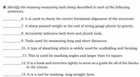 Identify the masonry measuring tools being described in each of the following 
sentences. 
_6. It is used to check the correct horizontal alignment of the structure. 
__7. A sharp pointed weight at the end of string gauge plumb by gravity. 
_8. Accurately indicates both level and plumb tools. 
_9. Tools used for measuring long and short distances. 
_10. A type of sheathing which is widely used for scaffolding and forming. 
_11. This is used for marking angles and larger than tri-square. 
_12. It is a hook and stretches tightly to serve as a guide for all of the blocks 
in the course. 
_13. It is a tool for marking, long straight lines.