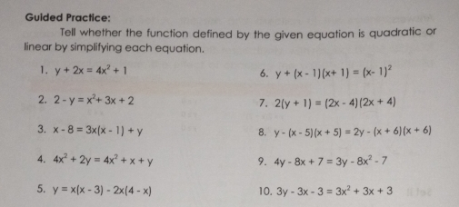 Guided Practice: 
Tell whether the function defined by the given equation is quadratic or 
linear by simplifying each equation. 
1. y+2x=4x^2+1 6. y+(x-1)(x+1)=(x-1)^2
2. 2-y=x^2+3x+2 7. 2(y+1)=(2x-4)(2x+4)
3. x-8=3x(x-1)+y 8. y-(x-5)(x+5)=2y-(x+6)(x+6)
4. 4x^2+2y=4x^2+x+y 9. 4y-8x+7=3y-8x^2-7
5. y=x(x-3)-2x(4-x) 10. 3y-3x-3=3x^2+3x+3