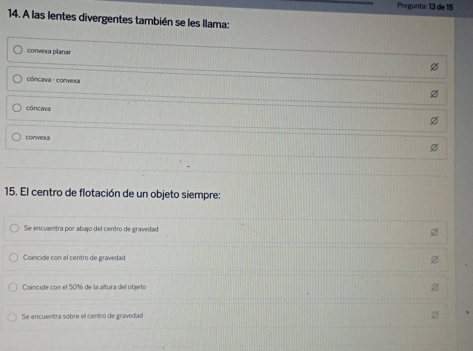 Pregunta: 13 de 15
14. A las lentes divergentes también se les llama:
convexa planar
cóncava - convexa
cóncava
convexa
15. El centro de flotación de un objeto siempre:
Se encuentra por abajo del centro de gravedad
Coincide con el centro de gravedad
Coincide con el 50% de la altura del objeto
Se encuentra sobre el centro de gravedad