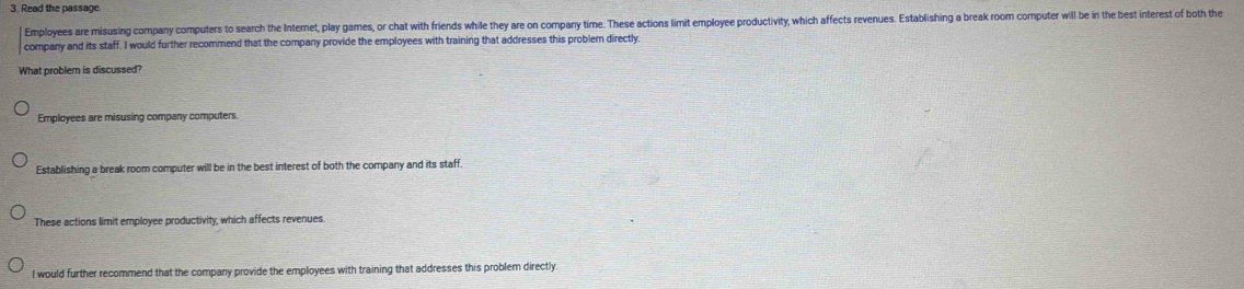 Read the passage.
Employees are misusing company computers to search the Internet, play games, or chat with friends while they are on company time. These actions limit employee productivity, which affects revenues. Establishing a break room computer will be in the best interest of both the
company and its staff. I would further recommend that the company provide the employees with training that addresses this problem directly,
What problem is discussed?
Employees are misusing company computers
Establishing a break room computer will be in the best interest of both the company and its staff
These actions limit employee productivity, which affects revenues.
I would further recommend that the company provide the employees with training that addresses this problem directly.