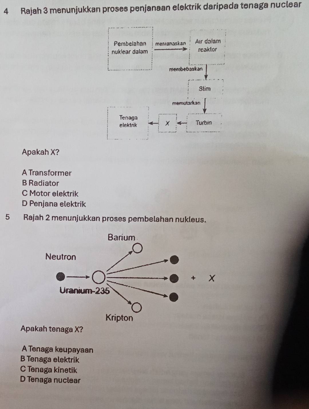 Rajah 3 menunjukkan proses penjanaan elektrik daripada tenaga nuclear
Apakah X?
A Transformer
B Radiator
C Motor elektrik
D Penjana elektrik
5 Rajah 2 menunjukkan proses pembelahan nukleus.
Apakah tenaga X?
A Tenaga keupayaan
B Tenaga elektrik
C Tenaga kinetik
D Tenaga nuclear