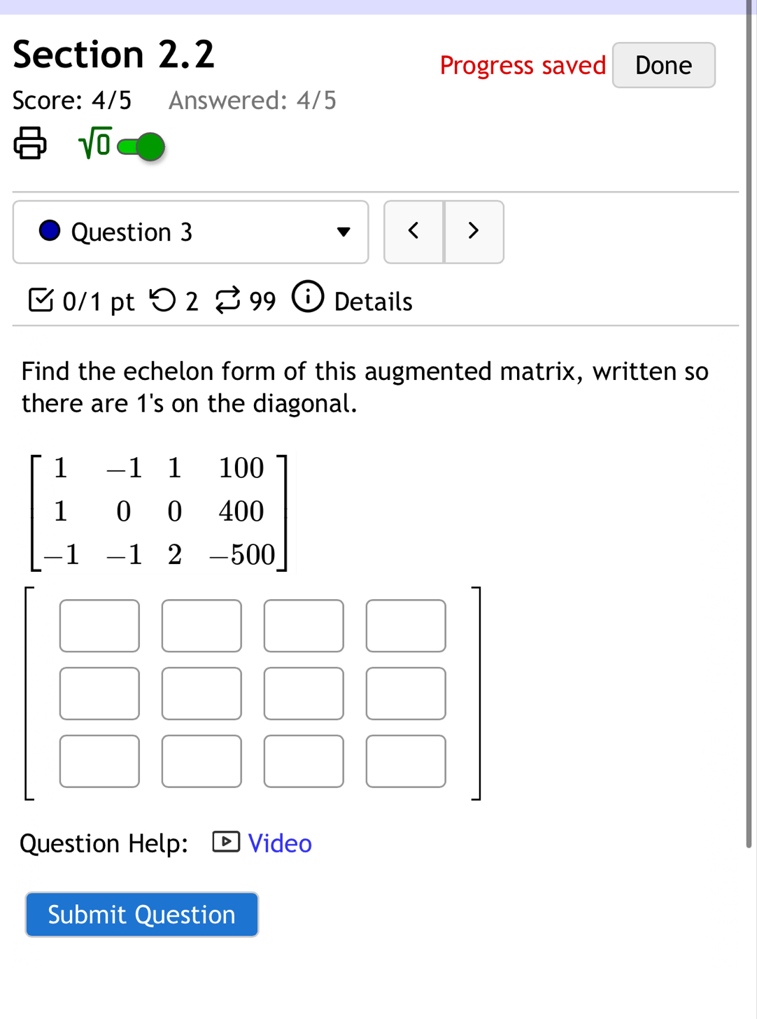 Progress saved Done 
Score: 4/5 Answered: 4/5
sqrt(0)
Question 3 < > 
0/1 pt つ2 99 Details 
Find the echelon form of this augmented matrix, written so 
there are 1 's on the diagonal.
beginbmatrix 1&-1&1&100 1&0&0&400 -1&-1&2&-500endbmatrix
Question Help: Video 
Submit Question