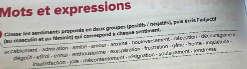 Mots et expressions 
Classe les sentiments proposés en deux groupes (positifs / négatifs), puis écris l'adjectif 
(au masculin et au féminin) qui correspond à chaque sentiment. 
accablement - admiration - amitié - amour - anxiété - bouleversement - déception - découragement . 
dégoût - effroi - ennui - enthousiasme - exaspération - frustration - gêne - honte - inquiétude - 
insatisfaction - joie - mécontentement - résignation - soulagement · tendresse