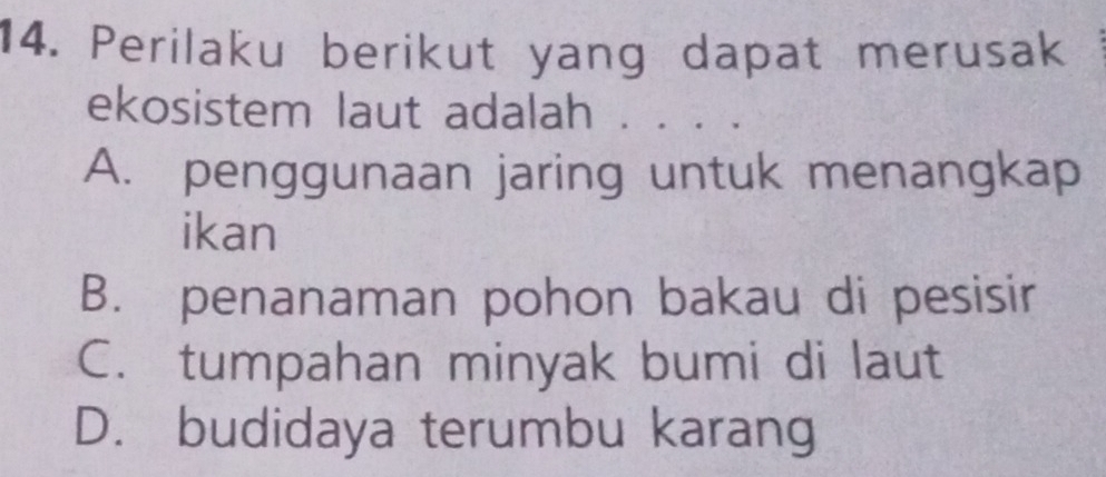 Perilaku berikut yang dapat merusak .
ekosistem laut adalah . . . .
A. penggunaan jaring untuk menangkap
ikan
B. penanaman pohon bakau di pesisir
C. tumpahan minyak bumi di laut
D. budidaya terumbu karang