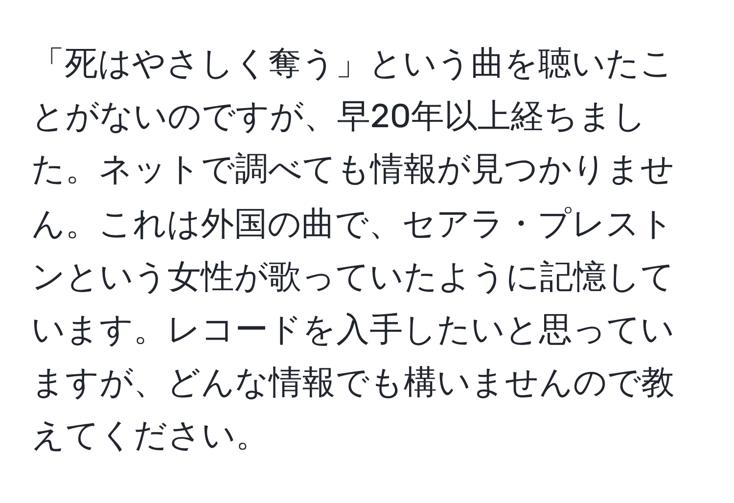 「死はやさしく奪う」という曲を聴いたことがないのですが、早20年以上経ちました。ネットで調べても情報が見つかりません。これは外国の曲で、セアラ・プレストンという女性が歌っていたように記憶しています。レコードを入手したいと思っていますが、どんな情報でも構いませんので教えてください。