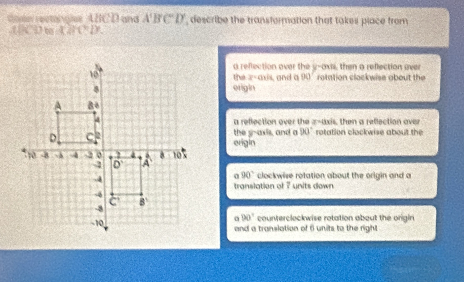 oan rectongie ABCD and A'B'C'D' , describe the transformation that takes place from
AD m ABCD
a reflection over the y-axis, then a reflection over
the z-axis, and a 90° rotation clockwise about the 
origin
a reflection over the z-axis, then a reflection over
the g-axis, and a 90° rotation clockwise about the
origin
α 90° clockwise rotation about the origin and a
translation of 7 units down
a 90° counterclockwise rotation about the origin
and a translation of 6 units to the right