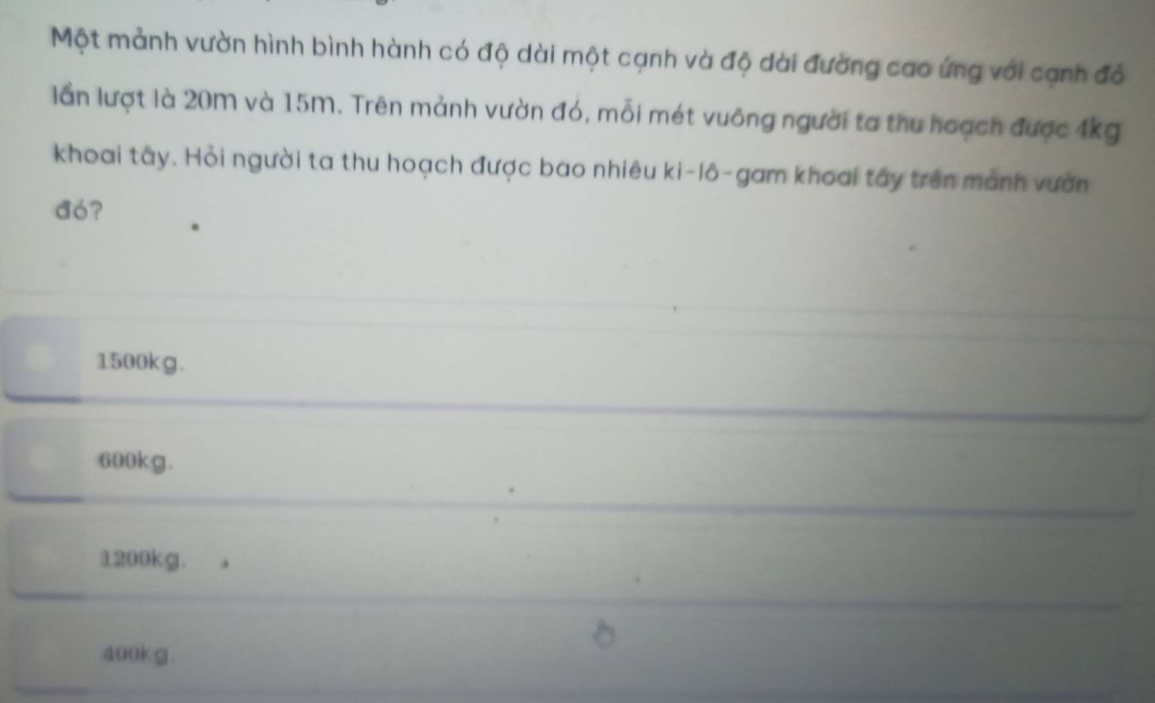 Một mảnh vườn hình bình hành có độ dài một cạnh và độ dài đường cao ứng với cạnh đó
lần lượt là 20m và 15m. Trên mảnh vườn đó, mỗi mét vuông người ta thu hoạch được 4kg
khoai tây. Hỏi người ta thu hoạch được bao nhiêu ki-lô-gam khoai tây trên mảnh vườn
dó?
1500kg.
600kg.
1200kg.
400kg.