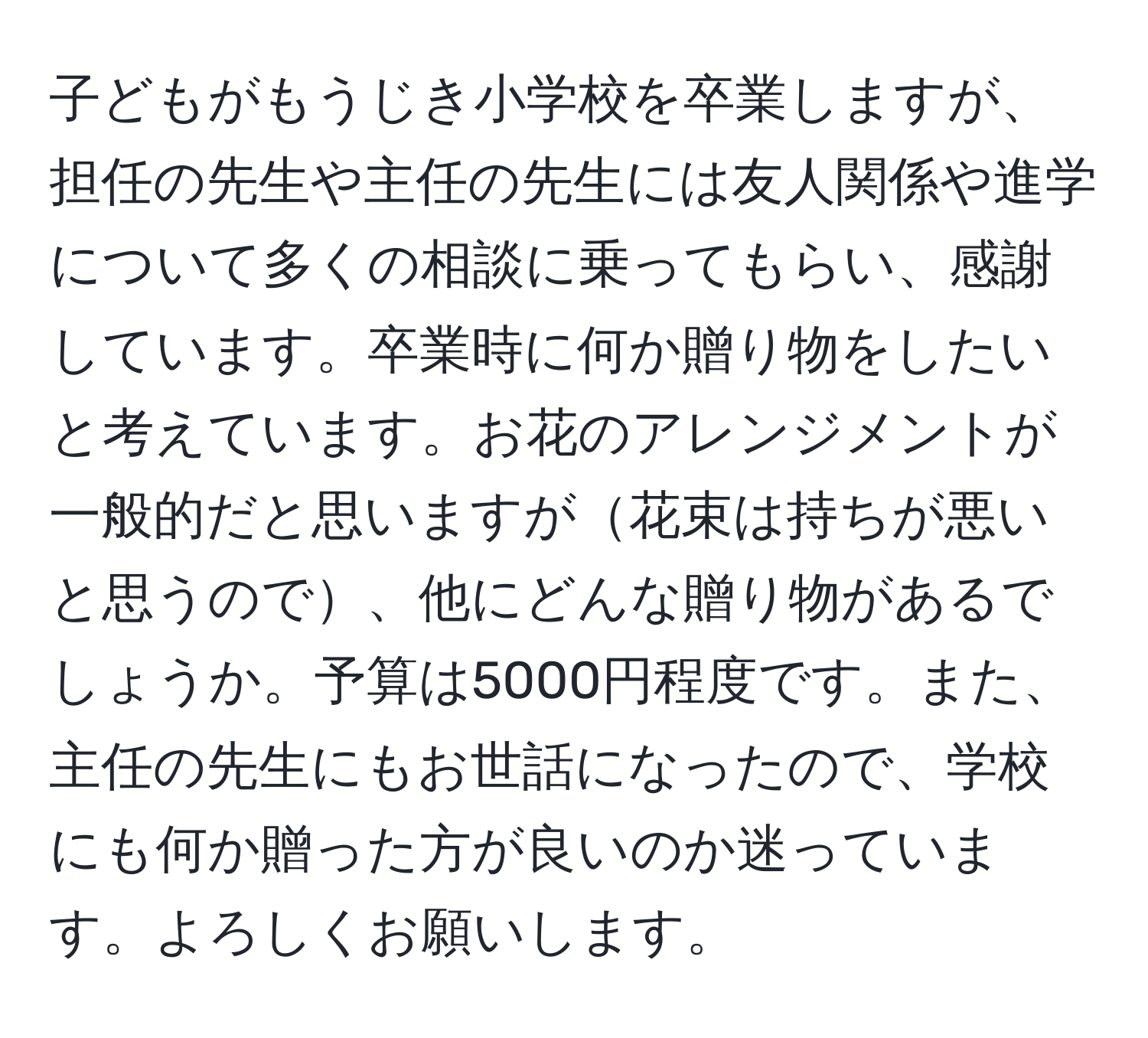 子どもがもうじき小学校を卒業しますが、担任の先生や主任の先生には友人関係や進学について多くの相談に乗ってもらい、感謝しています。卒業時に何か贈り物をしたいと考えています。お花のアレンジメントが一般的だと思いますが花束は持ちが悪いと思うので、他にどんな贈り物があるでしょうか。予算は5000円程度です。また、主任の先生にもお世話になったので、学校にも何か贈った方が良いのか迷っています。よろしくお願いします。