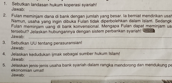 Sebutkan landasan hukum koperasi syariah! 
Jawab:_ 
2. Fulan meminjam dana di bank dengan jumlah yang besar. Ia berniat mendirikan usah 
Namun, usaha yang ingin dibuka Fulan tidak diperbolehkan dalam Islam. Sedangk 
Fulan meminjam uang di bank konvensional. Mengapa Fulan dapat meminjam ua 
tersebut? Jelaskan hubungannya dengan sistem perbankan syariah! Hos 
Jawab:_ 
3. Sebutkan UU tentang perasuransian! 
Jawab:_ 
4. Jelaskan kedudukan ijmak sebagai sumber hukum Islam! 
Jawab:_ 
5. Jelaskan jenis-jenis usaha bank syariah dalam rangka mendorong dan mendukung pe 
ekonomian umat! 
Jawab:_ 
_