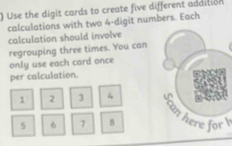 ) Use the digit cards to create five different addition 
calculations with two 4 -digit numbers. Each 
calculation should involve 
regrouping three times. You can 
only use each card once 
per calculation.
1 2 3 4
Scan here for
5 6 7 8