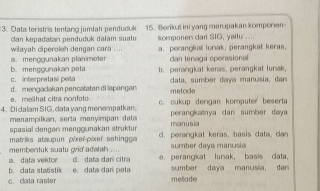 Data teristris tentang jumlah penduduk 15. Berikut ini yang merupakan komporien-
lan kepadatan penduduk dalam sualu
wilavah dipergleh dengan cara ... komponen dari SIG, yaitu .... a. perangkat luriak, perangkat keras,
b. menggunakan peta a. menggunakan planimeter can tenagu operasional
c. interpretasi pet b. perangkat keras. perangkat lunak,
d. mengacakan pencatatan di lapangan data, sumber daya manusia, dar
e melhat citra nonfot metode
4. Didalam SIG, data yang menempatkan. c. cukup dengan komputer beserla
menampilkan, serta menyimpan data perangkanya dan sumber daya
spasial dengan menggunakan struktur manusia
membentuk suatu ord adelah . matriks ataupun pixef-pixef sehingga d. perangkat keras, basis data, dan
sumber daya manusia
b. data staöstik a. data vektor e data darí peta d. data arí citra e. perangiat lunak, basis data,
sumber daya manusia, dan
c. cata raster metode