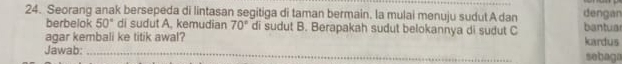 Seorang anak bersepeda di lintasan segitiga di taman bermain. la mulai menuju sudut A dan dengan 
berbelok 50° di sudut A. kemudian 70° di sudut B. Berapakah sudut belokannya di sudut C bantua 
agar kembali ke titik awal? kardus 
Jawab: _sebaga