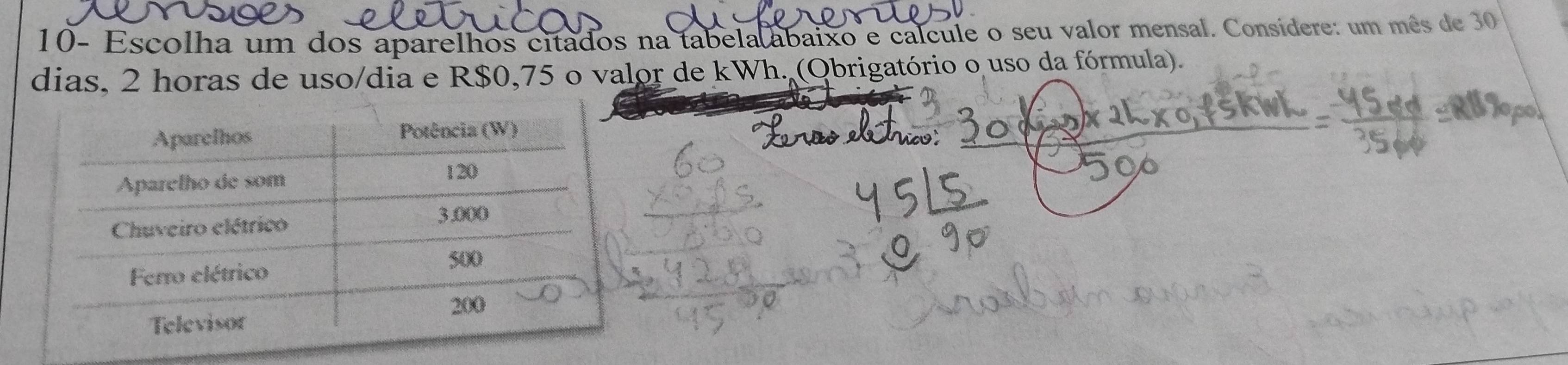 10- Escolha um dos aparelhos citados na tabela abaixo e calcule o seu valor mensal. Consídere: um mês de 30
dias, 2 horas de uso/dia e R$0,75 o valor de kWh. (Obrigatório o uso da fórmula).