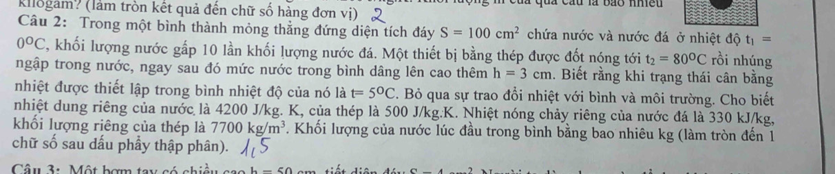 fừ là bão nhều 
Kllogam? (làm tròn kết quả đến chữ số hàng đơn vị) 
Câu 2: Trong một bình thành mỏng thẳng đứng diện tích đáy S=100cm^2 chứa nước và nước đá ở nhiệt độ t_1=
0°C C, khối lượng nước gấp 10 lần khối lượng nước đá. Một thiết bị bằng thép được đốt nóng tới t_2=80°C rồi nhúng 
ngập trong nước, ngay sau đó mức nước trong bình dâng lên cao thêm h=3cm. Biết rằng khi trạng thái cân bằng 
nhiệt được thiết lập trong bình nhiệt độ của nó là t=5°C. Bỏ qua sự trao đổi nhiệt với bình và môi trường. Cho biết 
nhiệt dung riêng của nước là 4200 J/kg. K, của thép là 500 J/kg.K. Nhiệt nóng chảy riêng của nước đá là 330 kJ/kg, 
khối lượng riêng của thép là 7700kg/m^3. Khối lượng của nước lúc đầu trong bình bằng bao nhiêu kg (làm tròn đến 1 
chữ số sau dấu phầy thập phân). 
Câu 3: Một bợm t: b-50