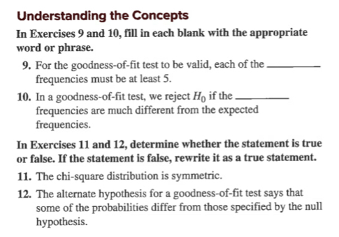 Understanding the Concepts 
In Exercises 9 and 10, fill in each blank with the appropriate 
word or phrase. 
9. For the goodness-of-fit test to be valid, each of the_ 
frequencies must be at least 5. 
10. In a goodness-of-fit test, we reject H_0 if the_ 
frequencies are much different from the expected 
frequencies. 
In Exercises 11 and 12, determine whether the statement is true 
or false. If the statement is false, rewrite it as a true statement. 
11. The chi-square distribution is symmetric. 
12. The alternate hypothesis for a goodness-of-fit test says that 
some of the probabilities differ from those specified by the null 
hypothesis.