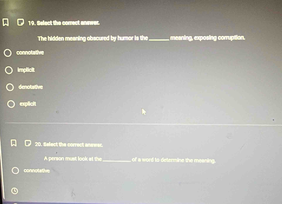 Select the correct answer.
The hidden meaning obscured by humor is the _meaning, exposing corruption.
connotative
Implicit
denotative
explicit
20. Select the correct answer.
A person must look at the_ of a word to determine the meaning.
connotative