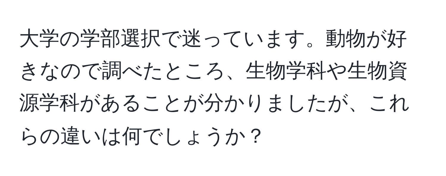 大学の学部選択で迷っています。動物が好きなので調べたところ、生物学科や生物資源学科があることが分かりましたが、これらの違いは何でしょうか？